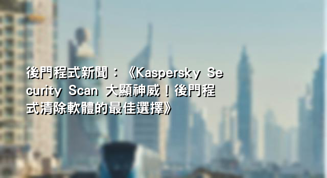 後門程式新聞：《Kaspersky Security Scan 大顯神威！後門程式清除軟體的最佳選擇》